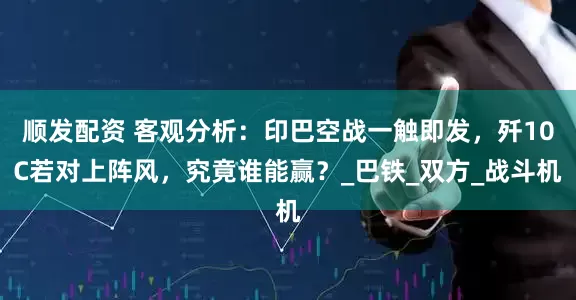 顺发配资 客观分析：印巴空战一触即发，歼10C若对上阵风，究竟谁能赢？_巴铁_双方_战斗机