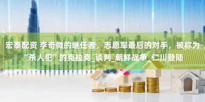 宏泰配资 李奇微的继任者，志愿军最后的对手，被称为“杀人犯”的克拉克_谈判_朝鲜战争_仁川登陆