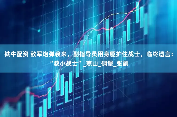 铁牛配资 敌军炮弹袭来，副指导员用身躯护住战士，临终遗言：“救小战士”_琼山_碉堡_张副