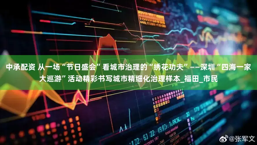 中承配资 从一场“节日盛会”看城市治理的“绣花功夫”——深圳“四海一家大巡游”活动精彩书写城市精细化治理样本_福田_市民