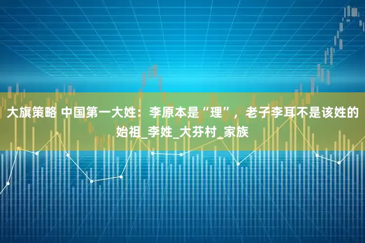 大旗策略 中国第一大姓：李原本是“理”，老子李耳不是该姓的始祖_李姓_大芬村_家族