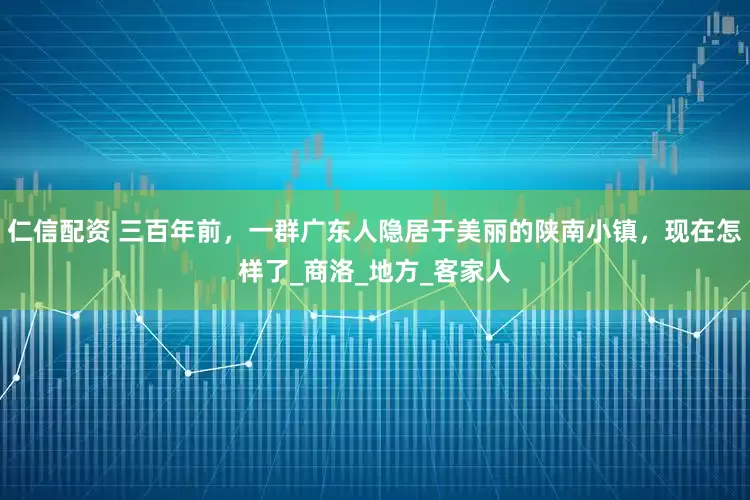 仁信配资 三百年前，一群广东人隐居于美丽的陕南小镇，现在怎样了_商洛_地方_客家人