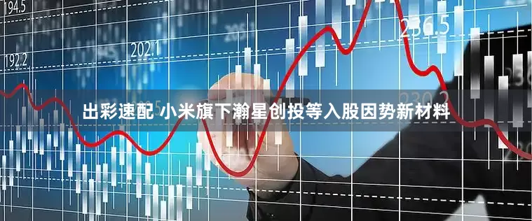 出彩速配 小米旗下瀚星创投等入股因势新材料