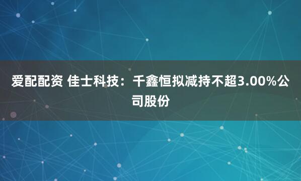 爱配配资 佳士科技：千鑫恒拟减持不超3.00%公司股份