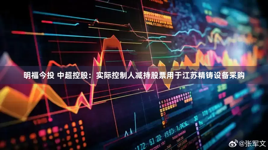 明福今投 中超控股：实际控制人减持股票用于江苏精铸设备采购