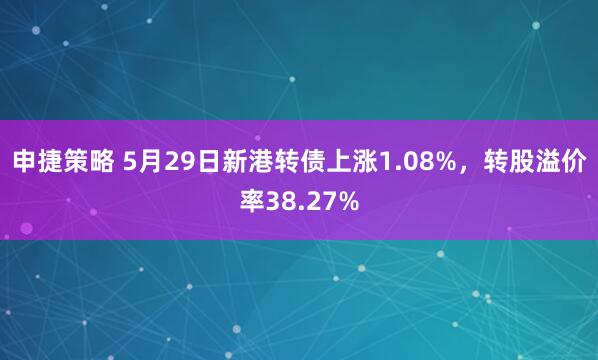 申捷策略 5月29日新港转债上涨1.08%，转股溢价率38.27%