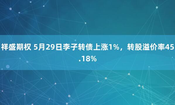 祥盛期权 5月29日李子转债上涨1%，转股溢价率45.18%