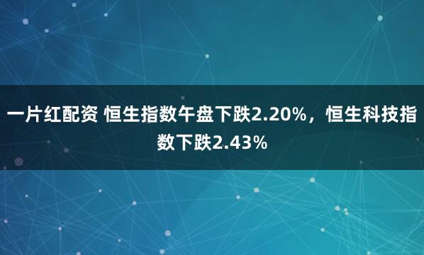 一片红配资 恒生指数午盘下跌2.20%，恒生科技指数下跌2.43%