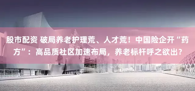 股市配资 破局养老护理荒、人才荒！中国险企开“药方”：高品质社区加速布局，养老标杆呼之欲出？