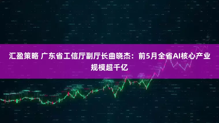 汇盈策略 广东省工信厅副厅长曲晓杰：前5月全省AI核心产业规模超千亿