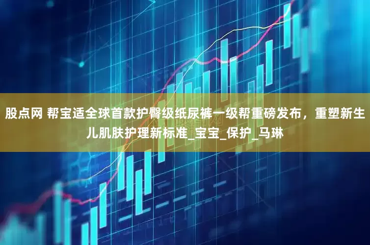股点网 帮宝适全球首款护臀级纸尿裤一级帮重磅发布，重塑新生儿肌肤护理新标准_宝宝_保护_马琳