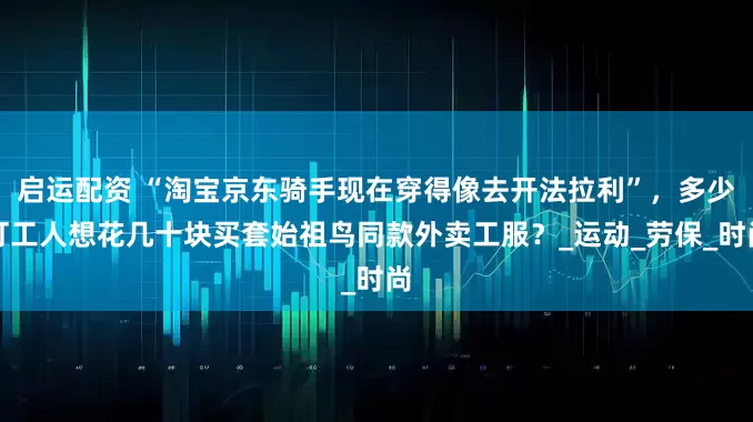 启运配资 “淘宝京东骑手现在穿得像去开法拉利”，多少打工人想花几十块买套始祖鸟同款外卖工服？_运动_劳保_时尚