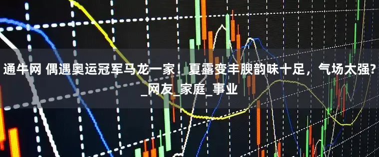 通牛网 偶遇奥运冠军马龙一家！夏露变丰腴韵味十足，气场太强?_网友_家庭_事业