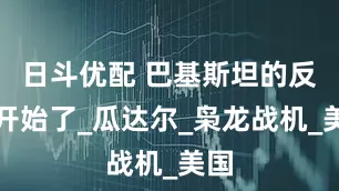 日斗优配 巴基斯坦的反噬开始了_瓜达尔_枭龙战机_美国