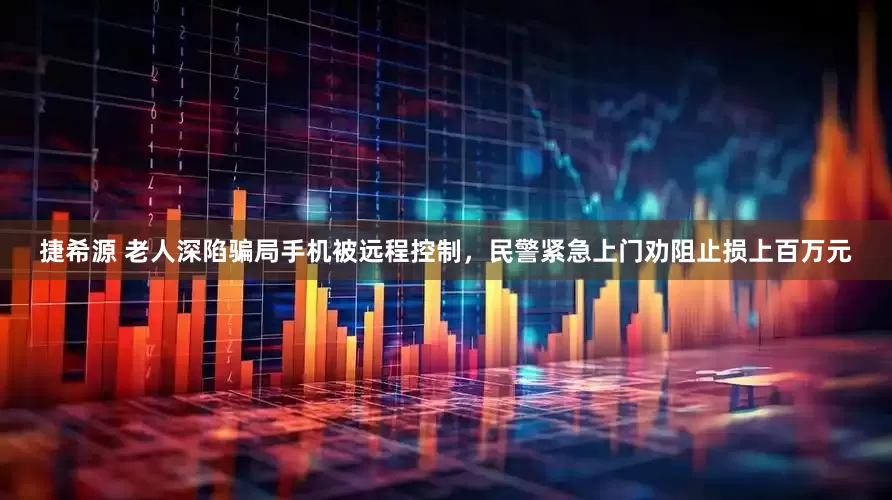 捷希源 老人深陷骗局手机被远程控制，民警紧急上门劝阻止损上百万元