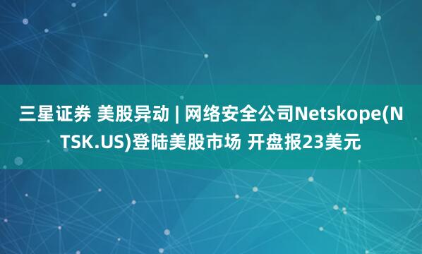 三星证券 美股异动 | 网络安全公司Netskope(NTSK.US)登陆美股市场 开盘报23美元