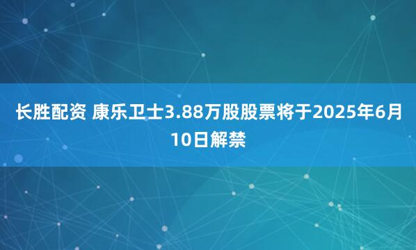 长胜配资 康乐卫士3.88万股股票将于2025年6月10日解禁