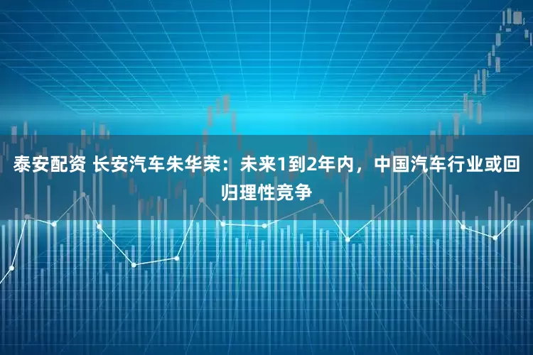 泰安配资 长安汽车朱华荣：未来1到2年内，中国汽车行业或回归理性竞争