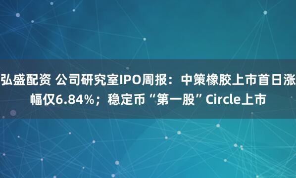 弘盛配资 公司研究室IPO周报：中策橡胶上市首日涨幅仅6.84%；稳定币“第一股”Circle上市