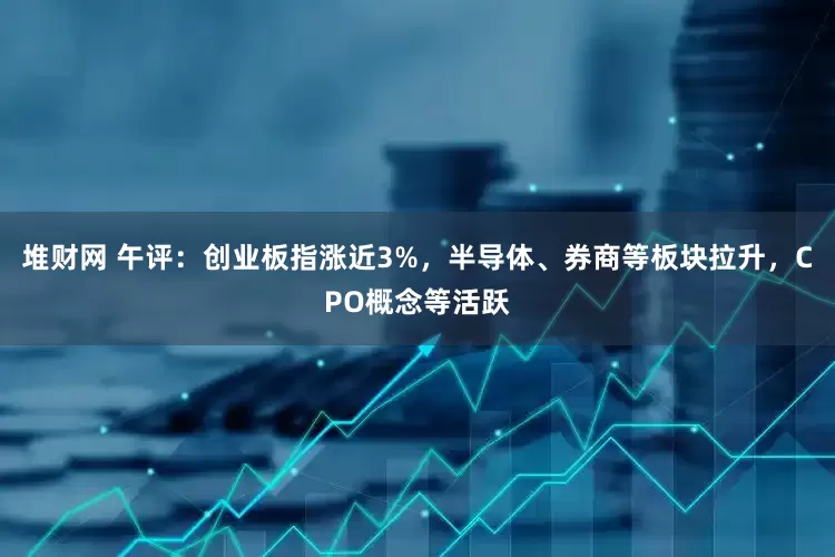 堆财网 午评：创业板指涨近3%，半导体、券商等板块拉升，CPO概念等活跃