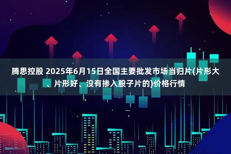 腾思控股 2025年6月15日全国主要批发市场当归片(片形大、片形好、没有掺入股子片的)价格行情