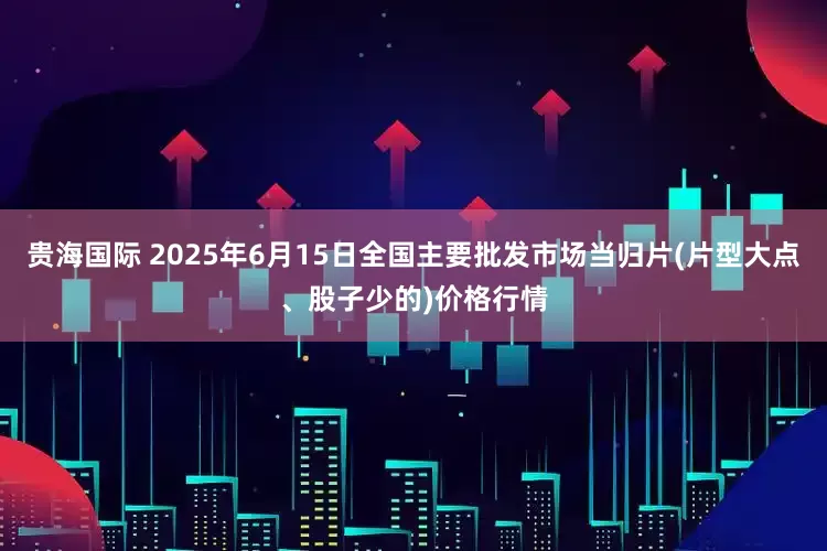 贵海国际 2025年6月15日全国主要批发市场当归片(片型大点、股子少的)价格行情