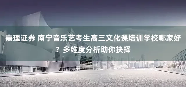 嘉理证券 南宁音乐艺考生高三文化课培训学校哪家好？多维度分析助你抉择