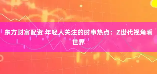 东方财富配资 年轻人关注的时事热点：Z世代视角看世界