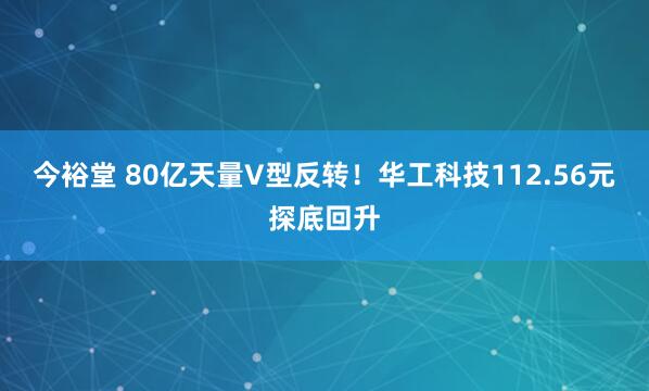 今裕堂 80亿天量V型反转！华工科技112.56元探底回升