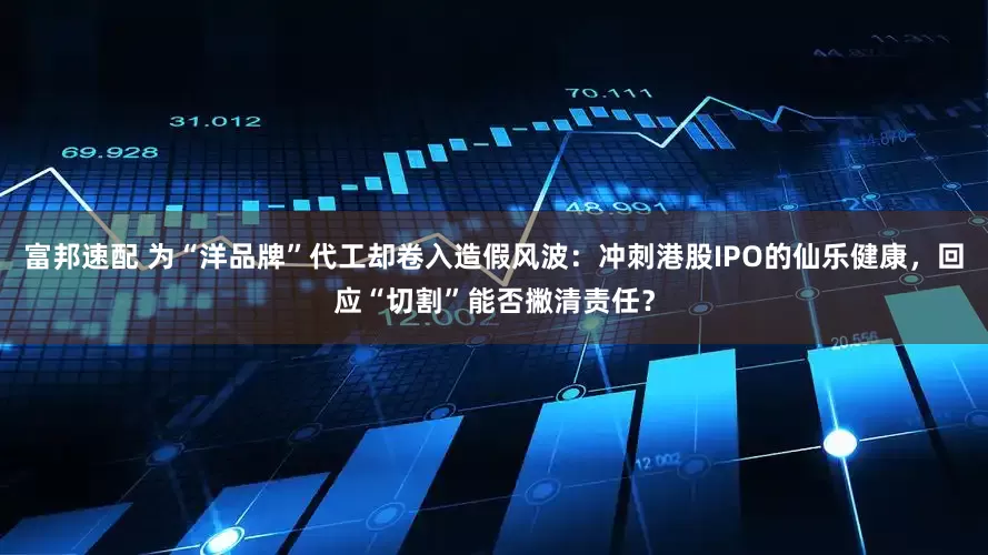 富邦速配 为“洋品牌”代工却卷入造假风波：冲刺港股IPO的仙乐健康，回应“切割”能否撇清责任？